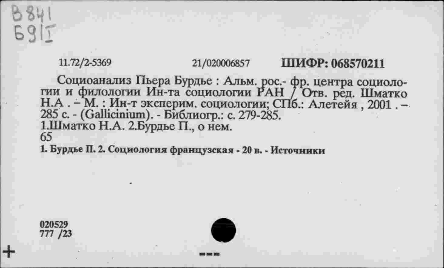 ﻿Ь«Ч1
БЗИ
11.72/2-5369	21/020006857 ШИФР: 068570211
Социоанализ Пьера Бурдье : Альм, рос.- фр. центра социологии и филологии Ин-та социологии РАН / Отв. ред. Шматко
H.	А . - М.: Ин-т эксперим. социологии; СПб.: Алетейя , 2001. -285 с. - (ОаШсппшп). - Библиогр.: с. 279-285.
ЬШматко Н.А. 2.Бурдье П., о нем.
65
I.	Бурдье П. 2. Социология французская - 20 в. - Источники
020529
777 /23